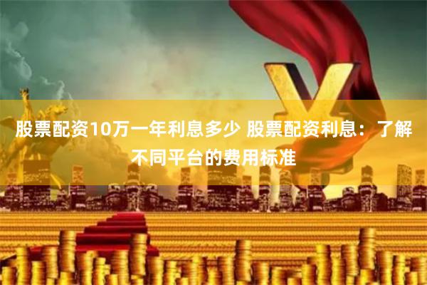 股票配资10万一年利息多少 股票配资利息：了解不同平台的费用标准