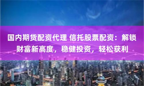 国内期货配资代理 信托股票配资：解锁财富新高度，稳健投资，轻松获利