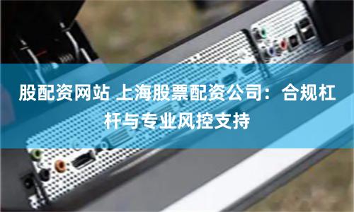 股配资网站 上海股票配资公司：合规杠杆与专业风控支持