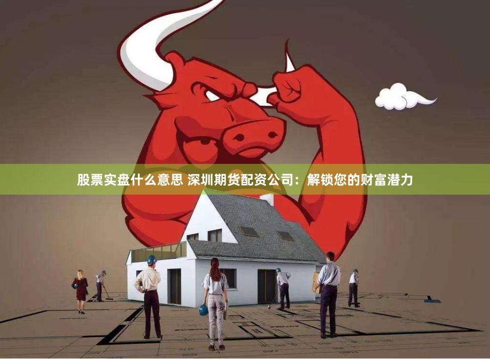 股票实盘什么意思 深圳期货配资公司：解锁您的财富潜力