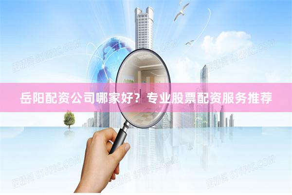 岳阳配资公司哪家好？专业股票配资服务推荐